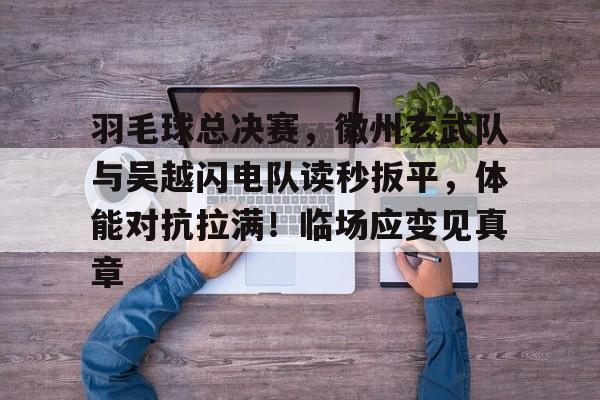 九游 - 羽毛球总决赛，徽州玄武队与吴越闪电队读秒扳平，体能对抗拉满！临场应变见真章