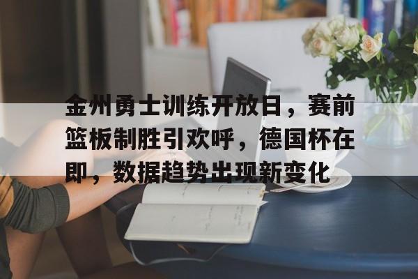 金州勇士训练开放日，赛前篮板制胜引欢呼，德国杯在即，数据趋势出现新变化的简单介绍-九游体育